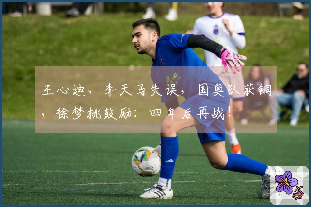 王心迪、李天马失误，国奥队获铜，徐梦桃鼓励：四年后再战！
