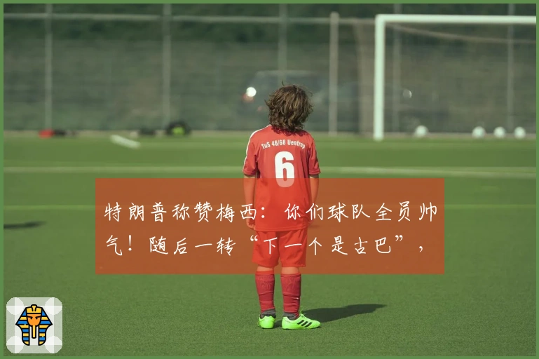 特朗普称赞梅西：你们球队全员帅气！随后一转“下一个是古巴”，“梅球王”一脸困惑