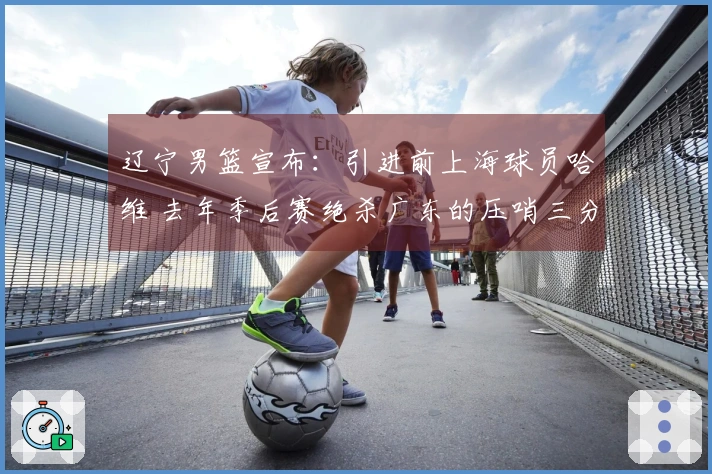 辽宁男篮宣布：引进前上海球员哈维 去年季后赛绝杀广东的压哨三分