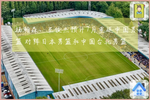 杨瀚森、王俊杰预计7月重返中国男篮 对阵日本男篮和中国台北男篮