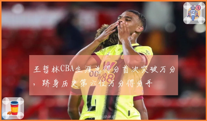 王哲林CBA生涯总得分首次突破万分，跻身历史第六位万分得分手