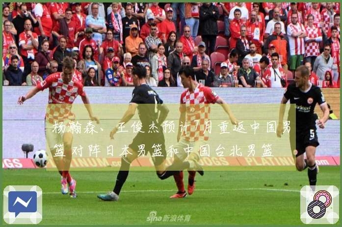 杨瀚森、王俊杰预计7月重返中国男篮 对阵日本男篮和中国台北男篮