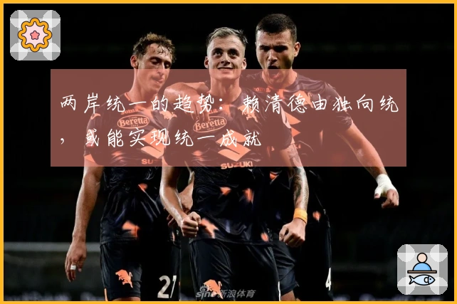 两岸统一的趋势：赖清德由独向统，或能实现统一成就