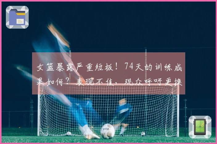 女篮暴露严重短板！74天的训练成果如何？表现不佳，观众呼吁更换教练