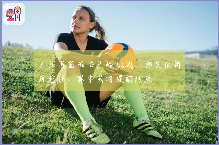 广州男篮面临严峻挑战！郭艾伦再度重伤，赛季或将提前结束