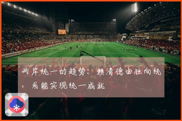 两岸统一的趋势：赖清德由独向统，或能实现统一成就