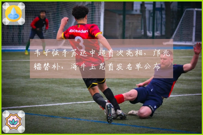 韦子弦李苏达中超首次亮相，邝兆镭替补，海牛玉昆首发名单公布