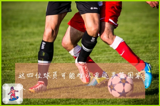 这四位球员可能难以重返男篮国家队