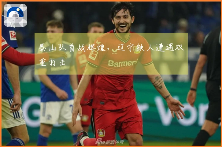 泰山队首战辉煌，辽宁铁人遭遇双重打击