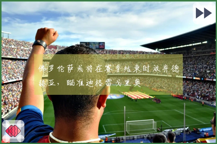 佛罗伦萨或将在赛季结束时放弃德赫亚，瞄准迪格雷戈里奥