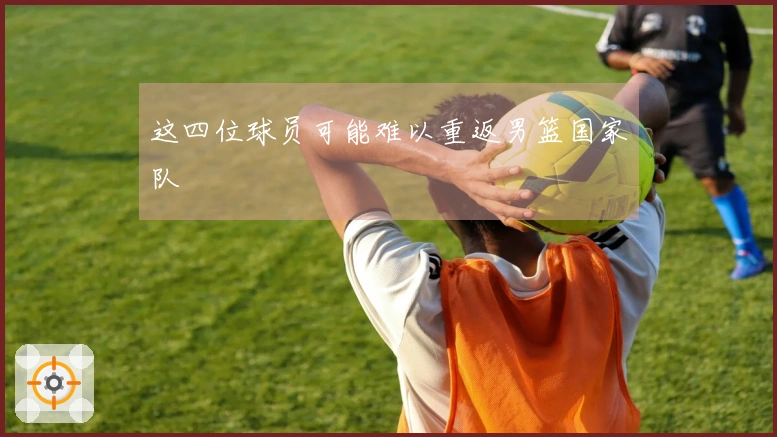 这四位球员可能难以重返男篮国家队