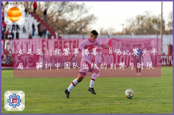 女足亚洲杯赛事揭幕，8场比赛无平局，解析中国队出线的利弊与时限