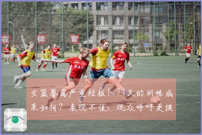 女篮暴露严重短板！74天的训练成果如何？表现不佳，观众呼吁更换教练