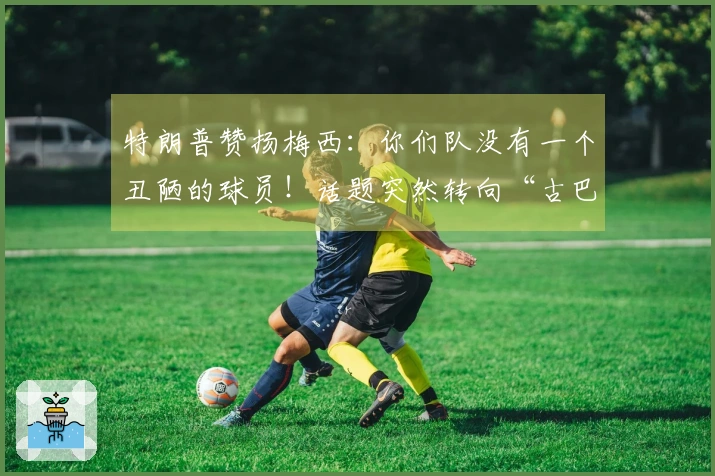 特朗普赞扬梅西：你们队没有一个丑陋的球员！话题突然转向“古巴”，让“梅球王”感到困惑