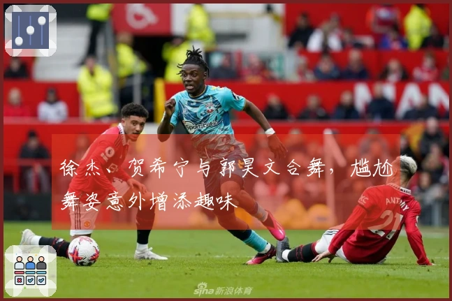 徐杰、贺希宁与郭昊文合舞，尴尬舞姿意外增添趣味