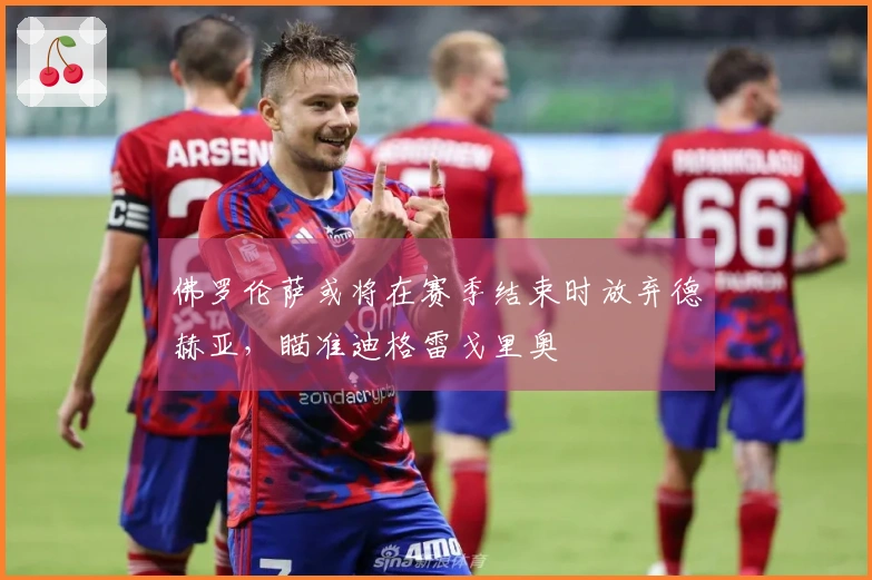 佛罗伦萨或将在赛季结束时放弃德赫亚，瞄准迪格雷戈里奥