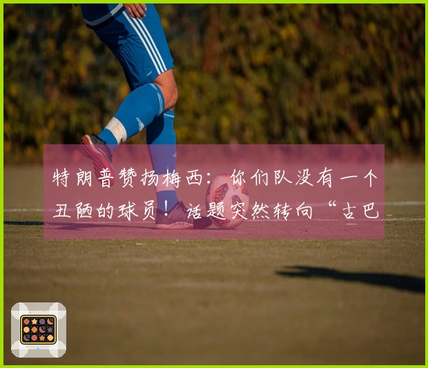 特朗普赞扬梅西：你们队没有一个丑陋的球员！话题突然转向“古巴”，让“梅球王”感到困惑