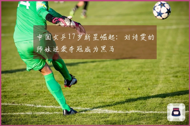 中国女乒17岁新星崛起：刘诗雯的师妹逆袭夺冠成为黑马