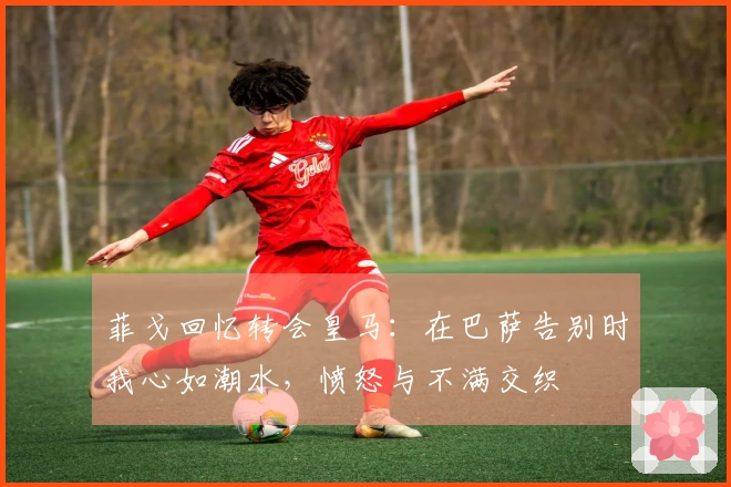 菲戈回忆转会皇马：在巴萨告别时我心如潮水，愤怒与不满交织